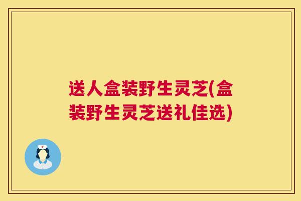 送人盒装野生灵芝(盒装野生灵芝送礼佳选) 送人盒装野生灵芝(盒装野生灵芝送礼佳选)
