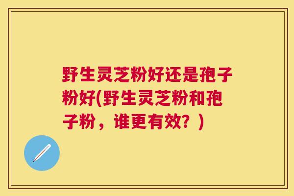 野生灵芝粉好还是孢子粉好(野生灵芝粉和孢子粉，谁更有效？)