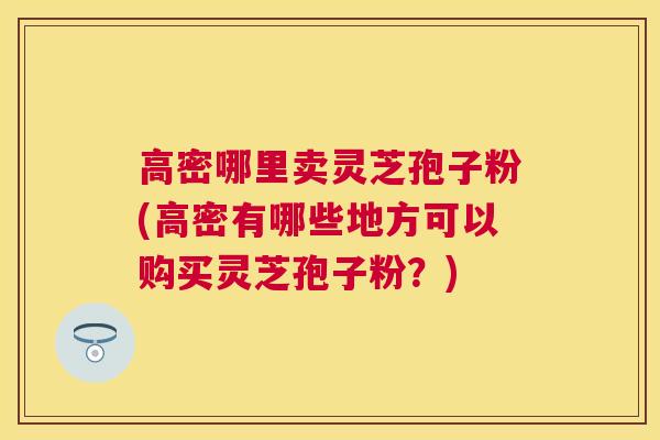 高密哪里卖灵芝孢子粉(高密有哪些地方可以购买灵芝孢子粉?) 高密哪里卖灵芝孢子粉(高密有哪些地方可以购买灵芝孢子粉?)
