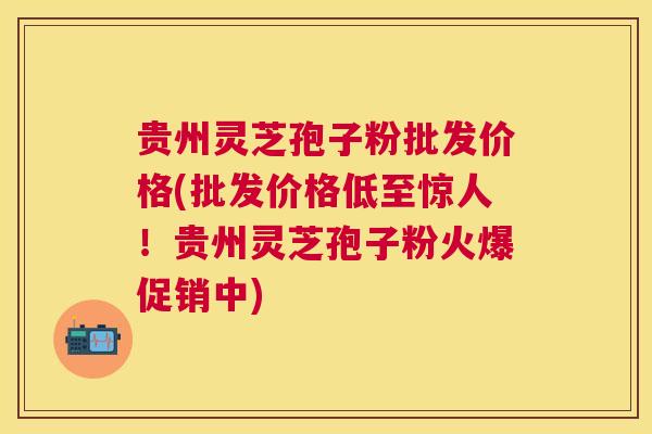 贵州灵芝孢子粉批发价格(批发价格低至惊人！贵州灵芝孢子粉火爆促销中)