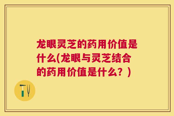 龙眼灵芝的药用价值是什么(龙眼与灵芝结合的药用价值是什么？)