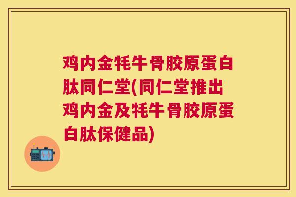 鸡内金牦牛骨胶原蛋白肽同仁堂(同仁堂推出鸡内金及牦牛骨胶原蛋白肽保健品) 鸡内金牦牛骨胶原蛋白肽同仁堂(同仁堂推出鸡内金及牦牛骨胶原蛋白肽保健品)