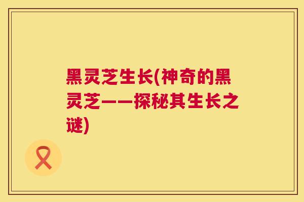 黑灵芝生长(神奇的黑灵芝——探秘其生长之谜) 黑灵芝生长(神奇的黑灵芝——探秘其生长之谜)