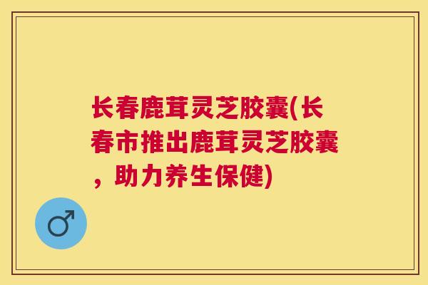 长春鹿茸灵芝胶囊(长春市推出鹿茸灵芝胶囊,助力养生保健) 长春鹿茸灵芝胶囊(长春市推出鹿茸灵芝胶囊,助力养生保健)