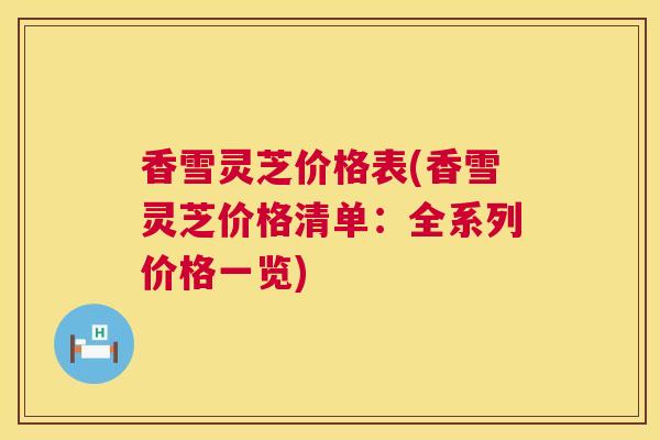 香雪灵芝价格表(香雪灵芝价格清单:全系列价格一览) 香雪灵芝价格表(香雪灵芝价格清单:全系列价格一览)