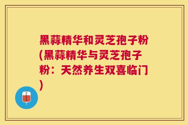 黑蒜精华和灵芝孢子粉(黑蒜精华与灵芝孢子粉：天然养生双喜临门)