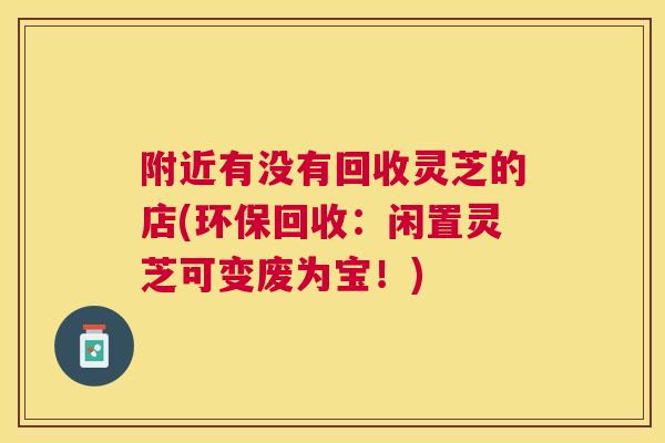附近有没有回收灵芝的店(环保回收:闲置灵芝可变废为宝!) 附近有没有回收灵芝的店(环保回收:闲置灵芝可变废为宝!)