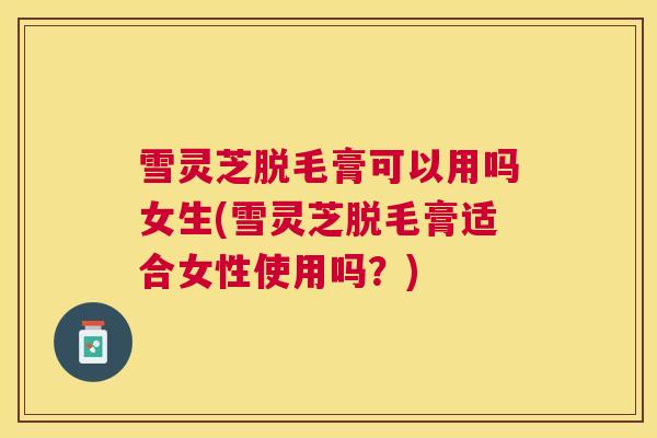 雪灵芝脱毛膏可以用吗女生(雪灵芝脱毛膏适合女性使用吗?) 雪灵芝脱毛膏可以用吗女生(雪灵芝脱毛膏适合女性使用吗?)