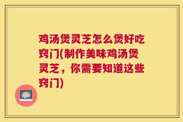 鸡汤煲灵芝怎么煲好吃窍门(制作美味鸡汤煲灵芝,你需要知道这些窍门) 鸡汤煲灵芝怎么煲好吃窍门(制作美味鸡汤煲灵芝,你需要知道这些窍门)