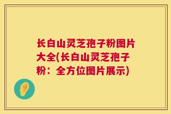 长白山灵芝孢子粉图片大全(长白山灵芝孢子粉：全方位图片展示)