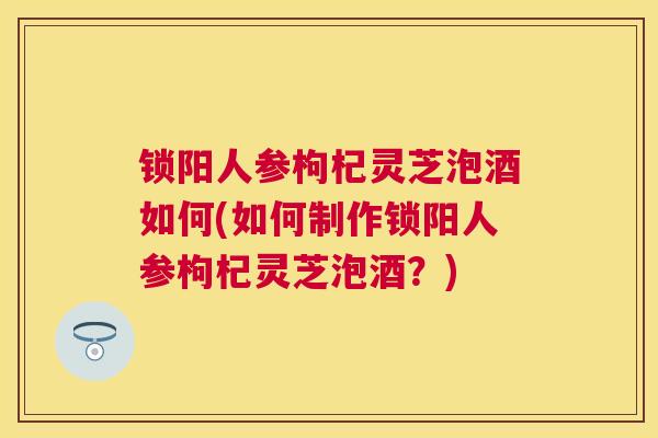 锁阳人参枸杞灵芝泡酒如何(如何制作锁阳人参枸杞灵芝泡酒?) 锁阳人参枸杞灵芝泡酒如何(如何制作锁阳人参枸杞灵芝泡酒?)