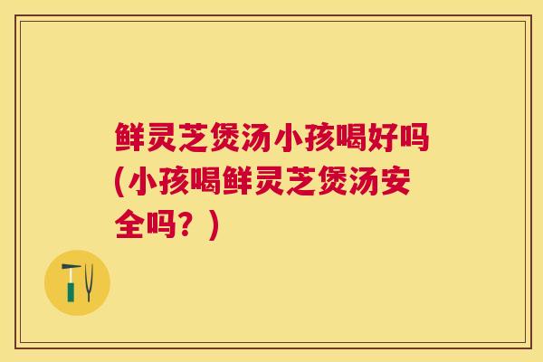 鲜灵芝煲汤小孩喝好吗(小孩喝鲜灵芝煲汤安全吗?) 鲜灵芝煲汤小孩喝好吗(小孩喝鲜灵芝煲汤安全吗?)