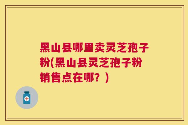 黑山县哪里卖灵芝孢子粉(黑山县灵芝孢子粉销售点在哪？)