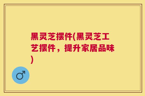 黑灵芝摆件(黑灵芝工艺摆件,提升家居品味) 黑灵芝摆件(黑灵芝工艺摆件,提升家居品味)