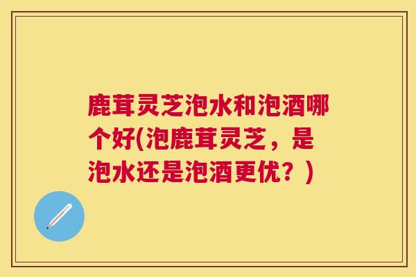 鹿茸灵芝泡水和泡酒哪个好(泡鹿茸灵芝,是泡水还是泡酒更优?) 鹿茸灵芝泡水和泡酒哪个好(泡鹿茸灵芝,是泡水还是泡酒更优?)
