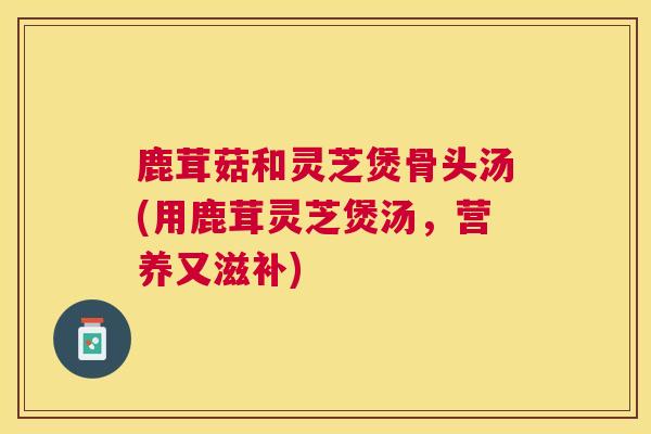鹿茸菇和灵芝煲骨头汤(用鹿茸灵芝煲汤,营养又滋补) 鹿茸菇和灵芝煲骨头汤(用鹿茸灵芝煲汤,营养又滋补)