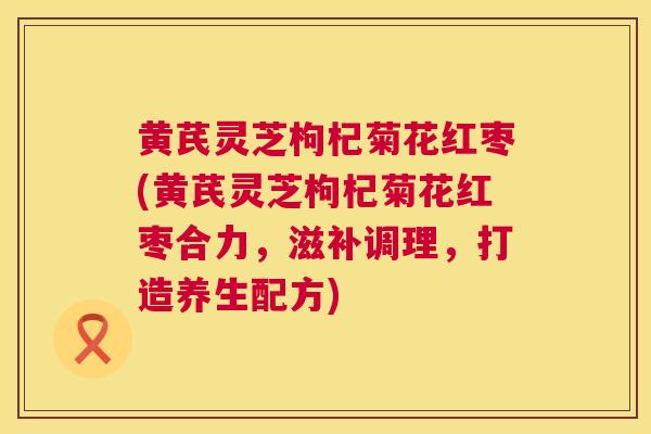 黄芪灵芝枸杞菊花红枣(黄芪灵芝枸杞菊花红枣合力,滋补调理,打造养生配方) 黄芪灵芝枸杞菊花红枣(黄芪灵芝枸杞菊花红枣合力,滋补调理,打造养生配方)