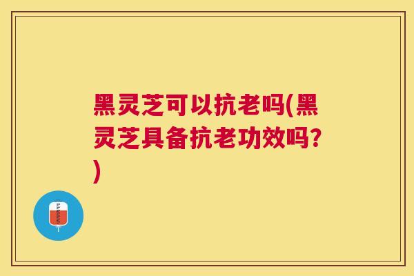 黑灵芝可以抗老吗(黑灵芝具备抗老功效吗？)