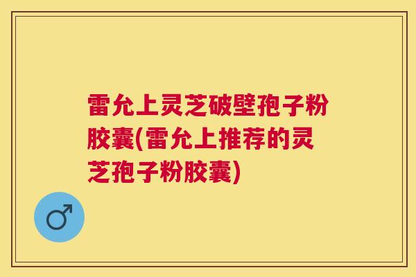 雷允上灵芝破壁孢子粉胶囊(雷允上推荐的灵芝孢子粉胶囊) 雷允上灵芝破壁孢子粉胶囊(雷允上推荐的灵芝孢子粉胶囊)
