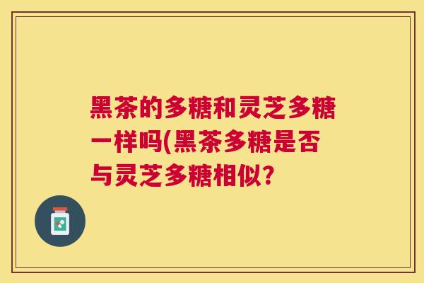 黑茶的多糖和灵芝多糖一样吗(黑茶多糖是否与灵芝多糖相似? 黑茶的多糖和灵芝多糖一样吗(黑茶多糖是否与灵芝多糖相似?