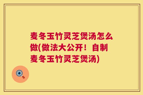 麦冬玉竹灵芝煲汤怎么做(做法大公开!自制麦冬玉竹灵芝煲汤) 麦冬玉竹灵芝煲汤怎么做(做法大公开!自制麦冬玉竹灵芝煲汤)