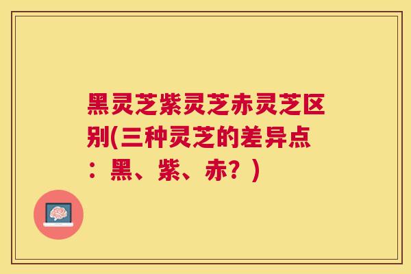 黑灵芝紫灵芝赤灵芝区别(三种灵芝的差异点:黑、紫、赤?) 黑灵芝紫灵芝赤灵芝区别(三种灵芝的差异点:黑、紫、赤?)