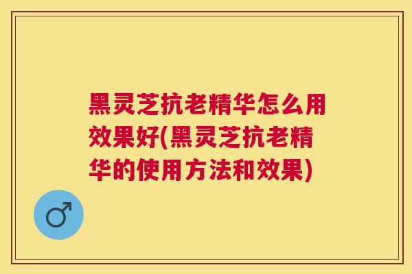 黑灵芝抗老精华怎么用效果好(黑灵芝抗老精华的使用方法和效果) 黑灵芝抗老精华怎么用效果好(黑灵芝抗老精华的使用方法和效果)