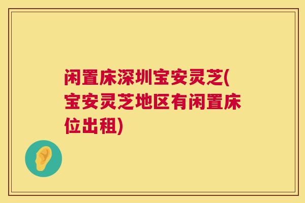 闲置床深圳宝安灵芝(宝安灵芝地区有闲置床位出租) 闲置床深圳宝安灵芝(宝安灵芝地区有闲置床位出租)