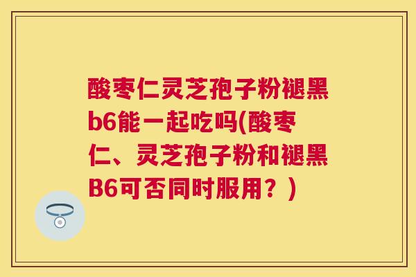 酸枣仁灵芝孢子粉褪黑b6能一起吃吗(酸枣仁、灵芝孢子粉和褪黑B6可否同时服用?) 酸枣仁灵芝孢子粉褪黑b6能一起吃吗(酸枣仁、灵芝孢子粉和褪黑B6可否同时服用?)