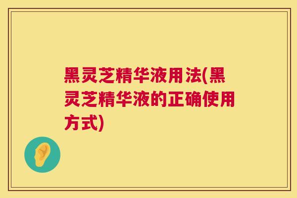 黑灵芝精华液用法(黑灵芝精华液的正确使用方式) 黑灵芝精华液用法(黑灵芝精华液的正确使用方式)