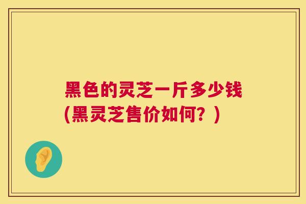 黑色的灵芝一斤多少钱(黑灵芝售价如何?) 黑色的灵芝一斤多少钱(黑灵芝售价如何?)