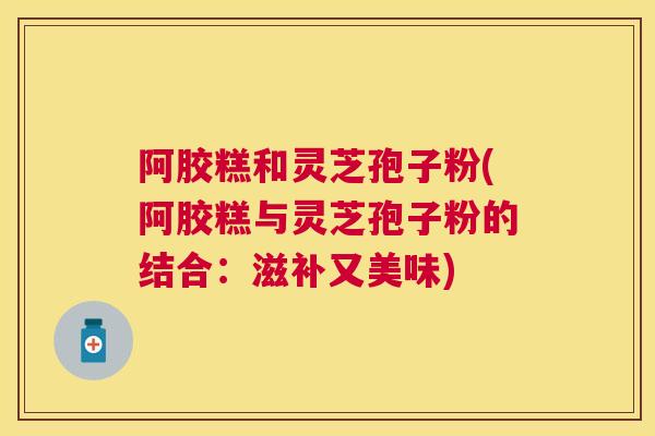 阿胶糕和灵芝孢子粉(阿胶糕与灵芝孢子粉的结合:滋补又美味) 阿胶糕和灵芝孢子粉(阿胶糕与灵芝孢子粉的结合:滋补又美味)
