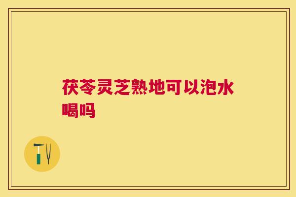 茯苓灵芝熟地可以泡水喝吗 茯苓灵芝熟地可以泡水喝吗