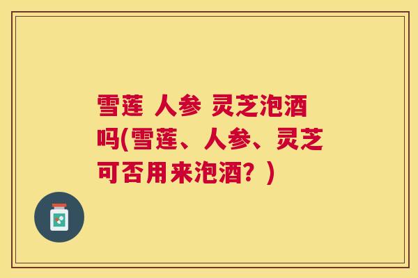 雪莲 人参 灵芝泡酒吗(雪莲、人参、灵芝可否用来泡酒?) 雪莲 人参 灵芝泡酒吗(雪莲、人参、灵芝可否用来泡酒?)