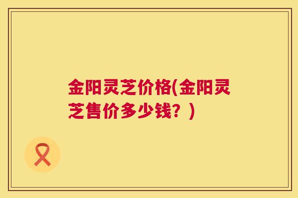 金阳灵芝价格(金阳灵芝售价多少钱?) 金阳灵芝价格(金阳灵芝售价多少钱?)
