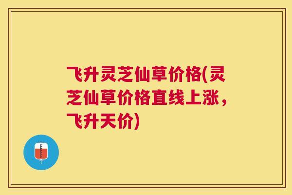 飞升灵芝仙草价格(灵芝仙草价格直线上涨，飞升天价)