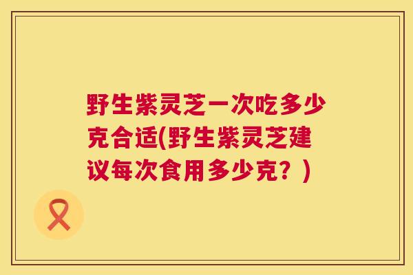 野生紫灵芝一次吃多少克合适(野生紫灵芝建议每次食用多少克?) 野生紫灵芝一次吃多少克合适(野生紫灵芝建议每次食用多少克?)