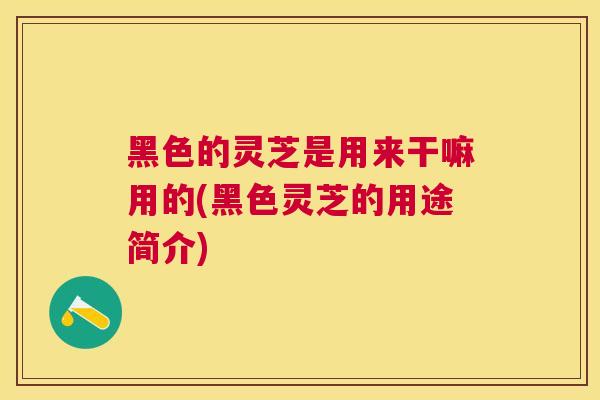 黑色的灵芝是用来干嘛用的(黑色灵芝的用途简介) 黑色的灵芝是用来干嘛用的(黑色灵芝的用途简介)