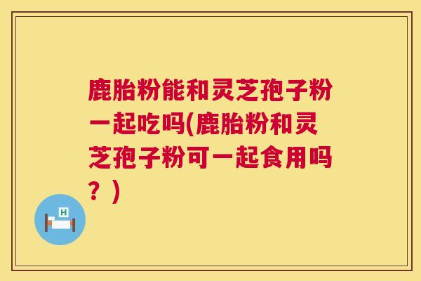 鹿胎粉能和灵芝孢子粉一起吃吗(鹿胎粉和灵芝孢子粉可一起食用吗?) 鹿胎粉能和灵芝孢子粉一起吃吗(鹿胎粉和灵芝孢子粉可一起食用吗?)