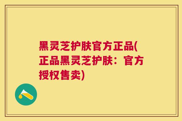 黑灵芝护肤官方正品(正品黑灵芝护肤:官方授权售卖) 黑灵芝护肤官方正品(正品黑灵芝护肤:官方授权售卖)