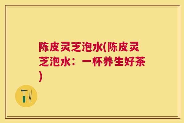 陈皮灵芝泡水(陈皮灵芝泡水:一杯养生好茶) 陈皮灵芝泡水(陈皮灵芝泡水:一杯养生好茶)
