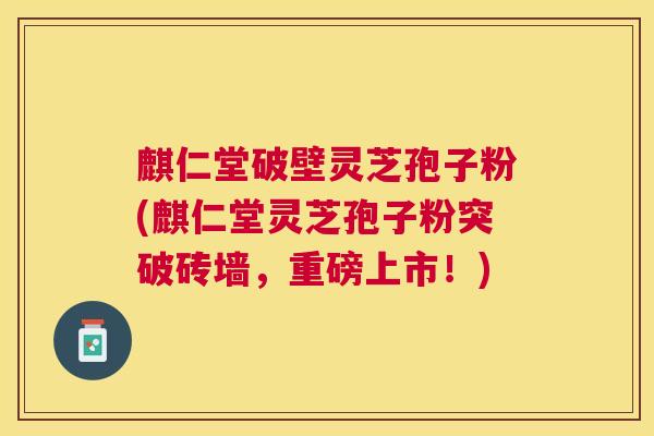 麒仁堂破壁灵芝孢子粉(麒仁堂灵芝孢子粉突破砖墙,重磅上市!) 麒仁堂破壁灵芝孢子粉(麒仁堂灵芝孢子粉突破砖墙,重磅上市!)
