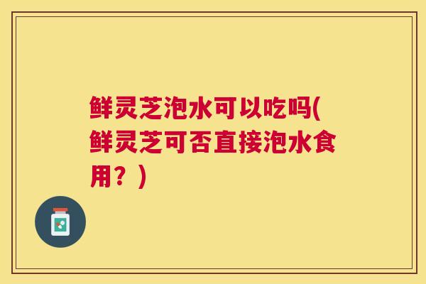 鲜灵芝泡水可以吃吗(鲜灵芝可否直接泡水食用?) 鲜灵芝泡水可以吃吗(鲜灵芝可否直接泡水食用?)