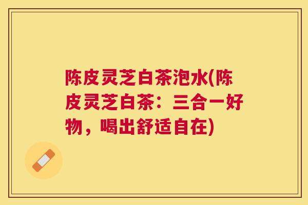 陈皮灵芝白茶泡水(陈皮灵芝白茶:三合一好物,喝出舒适自在) 陈皮灵芝白茶泡水(陈皮灵芝白茶:三合一好物,喝出舒适自在)