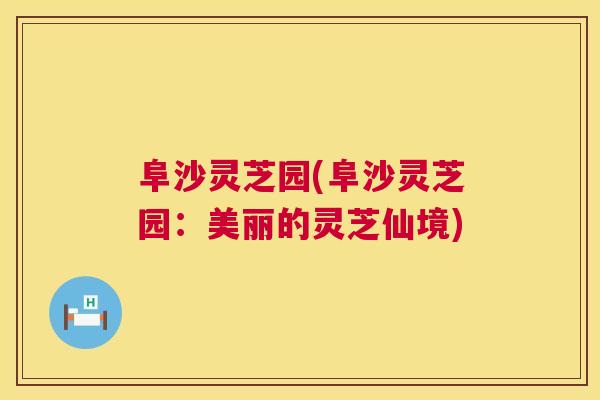 阜沙灵芝园(阜沙灵芝园:美丽的灵芝仙境) 阜沙灵芝园(阜沙灵芝园:美丽的灵芝仙境)