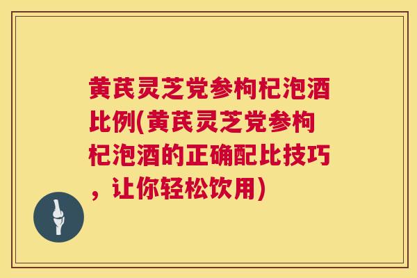 黄芪灵芝党参枸杞泡酒比例(黄芪灵芝党参枸杞泡酒的正确配比技巧,让你轻松饮用) 黄芪灵芝党参枸杞泡酒比例(黄芪灵芝党参枸杞泡酒的正确配比技巧,让你轻松饮用)