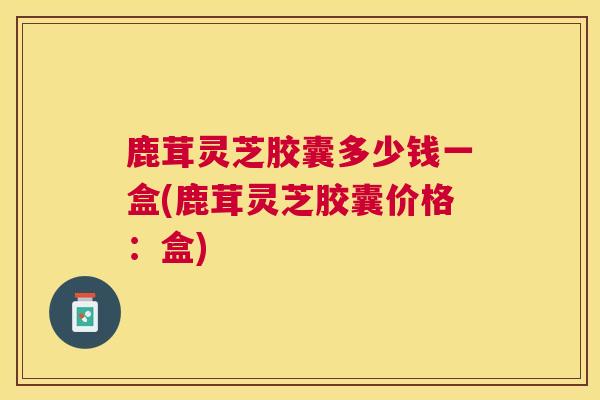 鹿茸灵芝胶囊多少钱一盒(鹿茸灵芝胶囊价格:盒) 鹿茸灵芝胶囊多少钱一盒(鹿茸灵芝胶囊价格:盒)
