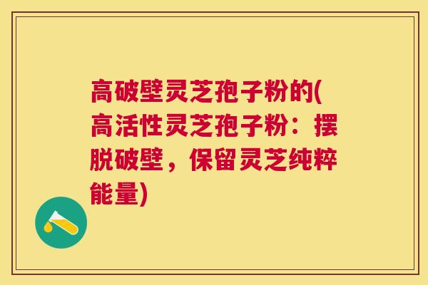 高破壁灵芝孢子粉的(高活性灵芝孢子粉:摆脱破壁,保留灵芝纯粹能量) 高破壁灵芝孢子粉的(高活性灵芝孢子粉:摆脱破壁,保留灵芝纯粹能量)