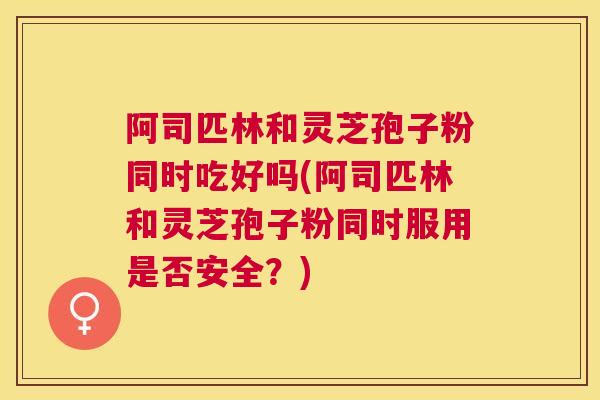 阿司匹林和灵芝孢子粉同时吃好吗(阿司匹林和灵芝孢子粉同时服用是否安全？)