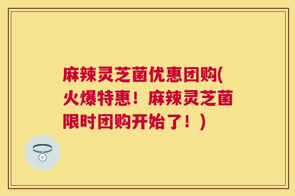 麻辣灵芝菌优惠团购(火爆特惠!麻辣灵芝菌限时团购开始了!) 麻辣灵芝菌优惠团购(火爆特惠!麻辣灵芝菌限时团购开始了!)